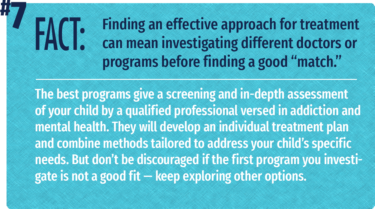 The best programs give a screening and in-depth assessment of your child by a qualified professional versed in addiction and mental health. They will develop an individual treatment plan and combine methods tailored to address your child's specific needs. But don't be discouraged if the first program you investigate is not a good fit -- keep exploring other options.